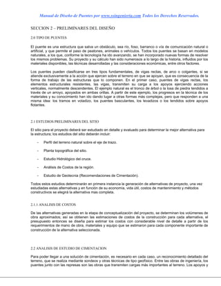 Manual de Diseño de Puentes por www.ssingenieria.com Todos los Derechos Reservados.
SECCION 2 – PRELIMINARES DEL DISEÑO
2.0 TIPO DE PUENTES
El puente es una estructura que salva un obstáculo, sea río, foso, barranco o vía de comunicación natural o
artificial, y que permite el paso de peatones, animales o vehículos. Todos los puentes se basan en modelos
naturales, a los que, conforme la tecnología ha ido avanzando, se han incorporado nuevas formas de resolver
los mismos problemas. Su proyecto y su cálculo han sido numerosos a lo largo de la historia, influidos por los
materiales disponibles, las técnicas desarrolladas y las consideraciones económicas, entre otros factores.
Los puentes pueden clasificarse en tres tipos fundamentales, de vigas rectas, de arco o colgantes, si se
atiende exclusivamente a la acción que ejercen sobre el terreno en que se apoyan, que es consecuencia de la
forma de trabajo de las estructuras que lo componen. En el primer caso, puentes de vigas rectas, los
elementos estructurales resistentes, las vigas, transmiten su carga a los apoyos ejerciendo acciones
verticales, normalmente descendentes. El ejemplo natural es el tronco de árbol o la losa de piedra tendidos a
través de un arroyo, apoyados en ambas orillas. A partir de este ejemplo, los progresos en la técnica de los
materiales y su conocimiento han ido dando lugar a otras formas más complejas, pero que responden a una
misma idea: los tramos en voladizo, los puentes basculantes, los levadizos o los tendidos sobre apoyos
flotantes.
2.1 ESTUDIOS PRELIMINARES DEL SITIO
El sitio para el proyecto deberá ser estudiado en detalle y evaluado para determinar la mejor alternativa para
la estructura; los estudios del sitio deberán incluir:
- Perfil del terreno natural sobre el eje de trazo.
- Planta topográfica del sitio.
- Estudio Hidrológico del cruce.
- Análisis de Costos de la región.
- Estudio de Geotecnia (Recomendaciones de Cimentación).
Todos estos estudios determinarán en primera instancia la generación de alternativas de proyecto, una vez
estudiadas estas alternativas y en función de su economía, vida útil, costos de mantenimiento y métodos
constructivos se elegirá la alternativa mas completa.
2.1.1 ANALISIS DE COSTOS
De las alternativas generadas en la etapa de conceptualización del proyecto, se determinan los volúmenes de
obra aproximados; así se obtienen las estimaciones de costos de la construcción para cada alternativa, el
presupuesto entonces se diseña para estimar los costos con considerable nivel de detalle a partir de los
requerimientos de mano de obra, materiales y equipo que se estimaron para cada componente importante de
construcción de la alternativa seleccionada.
2.2 ANALISIS DE ESTUDIO DE CIMENTACION
Para poder llegar a una solución de cimentación, es necesario en cada caso, un reconocimiento detallado del
terreno, que se realiza mediante sondeos y otras técnicas de tipo geofísico. Entre las obras de ingeniería, los
puentes junto con las represas son las obras que transmiten cargas más importantes al terreno. Los apoyos y
 