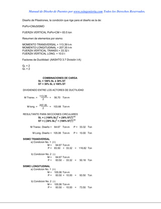 Manual de Diseño de Puentes por www.ssingenieria.com Todos los Derechos Reservados.
Diseño de Pilastrones, la condición que rige para el diseño es la de:
PoPo+CM±SISMO
FUERZA VERTICAL PoPo+CM = 83.5 ton
Resumen de elementos por sismo:
MOMENTO TRANSVERSAL = 113.39 t-m
MOMENTO LONGITUDINAL = 207.35 t-m
FUERZA VERTICAL TRANSV.= 33.32 t
FUERZA VERTICAL LONG. = 10.0 t
Factores de Ductilidad: (AASHTO 3.7 División I-A)
QL = 2
QT = 2
SL = 100% SL ± 30% ST
ST = 30% SL ± 100% ST
DIVIDIENDO ENTRE LOS ACTORES DE DUCTILIDAD
113.39
2
207.35
2
RESULTANTE PARA SECCIONES CIRCULARES
SL = ( (100% SL)2
+ (30% ST)2
)1/2
ST = ( (30% SL)2
+ (100% ST)2
)1/2
64.67 Ton-m P = 33.32 Ton
105.06 Ton-m P = 10.00 Ton
SISMO TRANSVERSAL
a) Condicion No. 1 (+)
64.67 Ton-m
83.50 + 33.32 = 116.82 Ton
b) Condicion No. 2 (-)
64.67 Ton-m
83.50 - 33.32 = 50.18 Ton
SISMO LONGITUDINAL
a) Condicion No. 1 (+)
105.06 Ton-m
83.50 + 10.00 = 93.50 Ton
b) Condicion No. 2 (-)
105.06 Ton-m
83.50 - 10.00 = 73.50 Ton
M =
P =
COMBINACIONES DE CARGA
56.70
103.68
Ton-m
Ton-m
M Transv. Diseño =
M Long. Diseño =
M =
P =
M =
P =
M =
P =
M Transv. =
M long. =
=
=
 