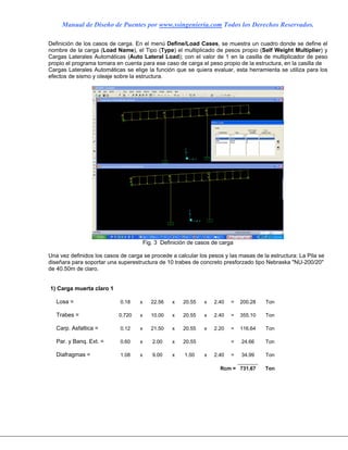 Manual de Diseño de Puentes por www.ssingenieria.com Todos los Derechos Reservados.
Definición de los casos de carga. En el menú Define/Load Cases, se muestra un cuadro donde se define el
nombre de la carga (Load Name), el Tipo (Type) el multiplicado de pesos propio (Self Weight Multiplier) y
Cargas Laterales Automáticas (Auto Lateral Load); con el valor de 1 en la casilla de multiplicador de peso
propio el programa tomara en cuenta para ese caso de carga el peso propio de la estructura, en la casilla de
Cargas Laterales Automáticas se elige la función que se quiera evaluar, esta herramienta se utiliza para los
efectos de sismo y oleaje sobre la estructura.
Fig. 3 Definición de casos de carga
Una vez definidos los casos de carga se procede a calcular los pesos y las masas de la estructura: La Pila se
diseñara para soportar una superestructura de 10 trabes de concreto presforzado tipo Nebraska "NU-200/20"
de 40.50m de claro.
1) Carga muerta claro 1
Losa = 0.18 x 22.56 x 20.55 x 2.40 = 200.28 Ton
Trabes = 0.720 x 10.00 x 20.55 x 2.40 = 355.10 Ton
Carp. Asfaltica = 0.12 x 21.50 x 20.55 x 2.20 = 116.64 Ton
Par. y Banq. Ext. = 0.60 x 2.00 x 20.55 = 24.66 Ton
Diafragmas = 1.08 x 9.00 x 1.50 x 2.40 = 34.99 Ton
Rcm = 731.67 Ton
 