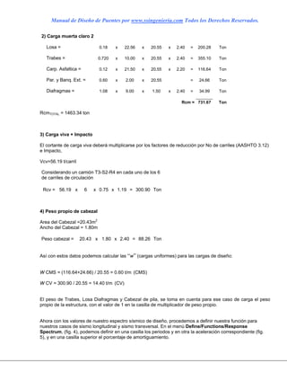 Manual de Diseño de Puentes por www.ssingenieria.com Todos los Derechos Reservados.
2) Carga muerta claro 2
Losa = 0.18 x 22.56 x 20.55 x 2.40 = 200.28 Ton
Trabes = 0.720 x 10.00 x 20.55 x 2.40 = 355.10 Ton
Carp. Asfaltica = 0.12 x 21.50 x 20.55 x 2.20 = 116.64 Ton
Par. y Banq. Ext. = 0.60 x 2.00 x 20.55 = 24.66 Ton
Diafragmas = 1.08 x 9.00 x 1.50 x 2.40 = 34.99 Ton
Rcm = 731.67 Ton
RcmTOTAL = 1463.34 ton
3) Carga viva + Impacto
El cortante de carga viva deberá multiplicarse por los factores de reducción por No de carriles (AASHTO 3.12)
e Impacto,
Vcv=56.19 t/carril
Considerando un camión T3-S2-R4 en cada uno de los 6
de carriles de circulación
Rcv = 56.19 x 6 x 0.75 x 1.19 = 300.90 Ton
4) Peso propio de cabezal
Area del Cabezal =20.43m2
Ancho del Cabezal = 1.80m
Peso cabezal = 20.43 x 1.80 x 2.40 = 88.26 Ton
Así con estos datos podemos calcular las “w” (cargas uniformes) para las cargas de diseño:
W CMS = (116.64+24.66) / 20.55 = 0.60 t/m (CMS)
W CV = 300.90 / 20.55 = 14.40 t/m (CV)
El peso de Trabes, Losa Diafragmas y Cabezal de pila, se toma en cuenta para ese caso de carga el peso
propio de la estructura, con el valor de 1 en la casilla de multiplicador de peso propio.
Ahora con los valores de nuestro espectro sísmico de diseño, procedemos a definir nuestra función para
nuestros casos de sismo longitudinal y sismo transversal. En el menú Define/Functions/Response
Spectrum, (fig. 4), podemos definir en una casilla los periodos y en otra la aceleración correspondiente (fig.
5), y en una casilla superior el porcentaje de amortiguamiento.
 