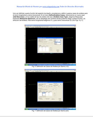 Manual de Diseño de Puentes por www.ssingenieria.com Todos los Derechos Reservados.
Una vez definida nuestra función del espectro de diseño, procedemos a definir nuestros casos de análisis para
el sismo longitudinal y sismo transversal, En el menú Define/Análisis Cases, Adicionamos un nuevo caso
(Add New Case) y en la casilla de tipo de análisis del caso (Análisis Case Type), elegimos Respuesta
Espectral (Response Spectrum), así se despliega otra ventana donde podemos elegir nuestra función y la
dirección del análisis, Para sismo longitudinal elegimos U1 y para sismo transversal U2 (Ver Figs. 6 y 7),
Fig. 6 Definición de Casos de Análisis por Sismo (1/2)
Fig. 7 Definición de Casos de Análisis por Sismo (2/2)
 