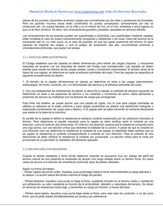 Manual de Diseño de Puentes por www.ssingenieria.com Todos los Derechos Reservados.
pilares de los puentes, transmiten al terreno cargas que normalmente son de miles o centenares de toneladas.
Pero los puentes muchas veces están construidos en puntos complicados -precisamente por eso se
construyen allí- con suelos blandos, en la orilla y en el interior de ríos, en el mar, embalses y otros lugares en
que no es fácil construir. Es decir, son cimentaciones grandes y pesadas, apoyadas en terrenos difíciles.
Las cimentaciones de los puentes pueden ser superficiales o profundas. Las superficiales mediante zapatas,
están limitadas al caso de suelos suficientemente compactos y resistentes o de rocas, fuera del alcance de la
socavación del río. Lo más usual, en el caso de puentes, es que las capas superiores del terreno no sean
capaces de soportar las cargas, y que el peligro de socavación sea alto, recurriéndose entonces a
cimentaciones profundas, que suelen ser pilotes.
2.2.1 ZAPATAS (SPREAD FOOTINGS)
El Código establece que las zapatas se deben dimensionar para resistir las cargas mayores y reacciones
inducidas de acuerdo con los requisitos de diseño del Código que correspondan. Las zapatas se deben
diseñar para resistir los efectos de las cargas axiales, cortes y momentos maximizados. El tamaño (área de la
base) de una zapata, se determina en base al esfuerzo admisible del suelo, Para las zapatas se especifica el
siguiente procedimiento de diseño:
1. El tamaño de la zapata (dimensiones en planta) se determina en base a las cargas (permanentes,
sobrecargas, de viento, sísmicas, etc.) no factorizadas (de servicio) y al esfuerzo admisible del suelo.
2. Una vez establecidas las dimensiones en planta, la altura de la zapata; la cantidad de refuerzo requerido se
determinan en base a las presiones de servicio y los cortantes y momentos de sismo; estos elementos y
presiones de servicio se multiplican por los factores de carga que corresponda.
Para fines del análisis, se puede asumir que una zapata es rígida, con lo cual para cargas centradas se
obtiene un esfuerzo en el suelo uniforme y para cargas excéntricas se obtiene una distribución triangular o
trapezoidal (combinación de carga axial y flexión). A la zapata sólo se debe transmitir el momento flexionante
que existe en la base de la columna.
El peralte de la zapata lo define la resistencia al esfuerzo cortante ocasionado por los esfuerzos inducidos al
terreno. Para determinar el peralte requerido para la zapata se debe verificar tanto el cortante en una
dirección, como el corte en dos direcciones. El corte en una dirección supone que la zapata se comporta como
una viga ancha, con una sección crítica que atraviesa la totalidad de su ancho. A pesar de que el cortante en
una dirección rara vez determina la resistencia al cortante de una zapata, el diseñador debe verificar que no
se supere la resistencia al cortante correspondiente a cortante en una dirección. Para el cortante en dos
direcciones se debe verificar la resistencia al cortante por punzonado. La sección crítica para el corte por
punzonado es un perímetro bo alrededor del elemento apoyado.
2.2.2 PILOTES (PILE FOUNDATIONS)
Cuando el estrato resistente o firme donde debemos cimentar se encuentra muy por debajo del perfil del
terreno natural se nos presenta la necesidad de apoyar una carga aislada sobre un terreno firme. En estos
casos se recurre a la solución de cimentación profunda; tipos de pilotes utilizados:
Según su forma de trabajo:
- Pilotes rígidos de primer orden. Aquellos cuya punta llega hasta el firme transmitiéndole la carga aplicada a
la cabeza. La acción lateral del terreno elimina el riesgo de pandeo.
- Pilotes flotantes. Aquellos cuya punta no llega al firme, quedando hincado en el terreno suelto y resistiendo
por adherencia, su valor resistente es función de la profundidad diámetro y naturaleza del terreno. Se sitúan
en terrenos de resistencia media baja y transmiten su carga por fricción, a través del fuste.
- Pilotes semi-rígidos. Aquellos cuya punta llega hasta el firme, pero este esta tan profundo, o es tan poco
firme, que el pilote resiste simultáneamente por punta y por adherencia.
 
