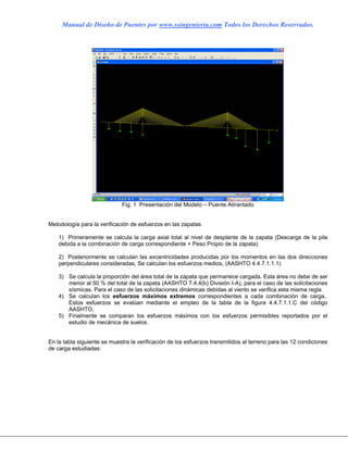 Manual de Diseño de Puentes por www.ssingenieria.com Todos los Derechos Reservados.
Fig. 1 Presentación del Modelo – Puente Atirantado
Metodología para la verificación de esfuerzos en las zapatas
1) Primeramente se calcula la carga axial total al nivel de desplante de la zapata (Descarga de la pila
debida a la combinación de carga correspondiente + Peso Propio de la zapata)
2) Posteriormente se calculan las excentricidades producidas por los momentos en las dos direcciones
perpendiculares consideradas, Se calculan los esfuerzos medios, (AASHTO 4.4.7.1.1.1)
3) Se calcula la proporción del área total de la zapata que permanece cargada. Esta área no debe de ser
menor al 50 % del total de la zapata (AASHTO 7.4.4(b) División I-A), para el caso de las solicitaciones
sísmicas. Para el caso de las solicitaciones dinámicas debidas al viento se verifica esta misma regla.
4) Se calculan los esfuerzos máximos extremos correspondientes a cada combinación de carga..
Estos esfuerzos se evalúan mediante el empleo de la tabla de la figura 4.4.7.1.1.C del código
AASHTO,
5) Finalmente se comparan los esfuerzos máximos con los esfuerzos permisibles reportados por el
estudio de mecánica de suelos.
En la tabla siguiente se muestra la verificación de los esfuerzos transmitidos al terreno para las 12 condiciones
de carga estudiadas:
 