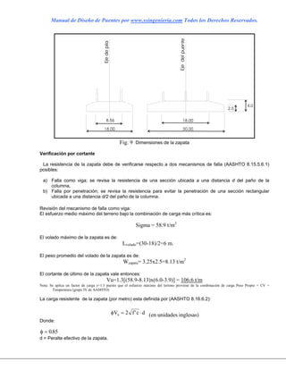 Manual de Diseño de Puentes por www.ssingenieria.com Todos los Derechos Reservados.
Fig. 9 Dimensiones de la zapata
Verificación por cortante
La resistencia de la zapata debe de verificarse respecto a dos mecanismos de falla (AASHTO 8.15.5.6.1)
posibles:
a) Falla como viga; se revisa la resistencia de una sección ubicada a una distancia d del paño de la
columna,
b) Falla por penetración; se revisa la resistencia para evitar la penetración de una sección rectangular
ubicada a una distancia d/2 del paño de la columna.
Revisión del mecanismo de falla como viga:
El esfuerzo medio máximo del terreno bajo la combinación de carga más crítica es:
Sigma = 58.9 t/m2
El volado máximo de la zapata es de:
Lvolado=(30-18)/2=6 m.
El peso promedio del volado de la zapata es de:
Wzapata= 3.25x2.5=8.13 t/m2
El cortante de último de la zapata vale entonces:
Vu=1.3[(58.9-8.13)x(6.0-3.9)] = 106.6 t/m
Nota: Se aplica un factor de carga γ=1.3 puesto que el esfuerzo máximo del terreno proviene de la combinación de carga Peso Propio + CV +
Temperatura (grupo IV de AASHTO)
La carga resistente de la zapata (por metro) esta definida por (AASHTO 8.16.6.2):
φV f cn = 2 ' d⋅ (en unidades inglesas)
Donde:
φ = 085.
d = Peralte efectivo de la zapata.
 