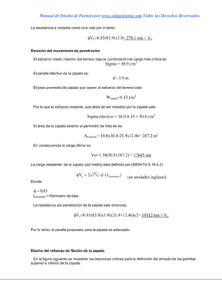 Manual de Diseño de Puentes por www.ssingenieria.com Todos los Derechos Reservados.
La resistencia a cortante como viva vale por lo tanto:
φVn=0.85(83.9)x3.9= 278.1 ton > Vu
Revisión del mecanismo de penetración
El esfuerzo medio máximo del terreno bajo la combinación de carga más crítica es:
Sigma = 58.9 t/m2
El peralte efectivo de la zapata es:
d= 3.9 m.
El peso promedio de zapata que opone al esfuerzo del terreno vale:
Wzapata=8.13 t/m2
Por lo que el esfuerzo restante, que debe de ser resistido por la zapata vale:
Sigma efectivo = 58.9-8.13 = 50.8 t/m2
El área de la zapata exterior al perímetro de falla es de:
Aexterior = 18.0x30.0-21.9x12.46= 267.2 m2
En consecuencia la carga última es:
Vu=1.30(50.8x267.2) = 17645 ton
La carga resistente de la zapata (por metro) esta definida por (AASHTO 8.16.6.2):
φV f c d Ln perimetro= ⋅ ⋅2 ' ( ) (en unidades inglesas)
Donde:
φ = 085.
Lperimetro = Perímetro de falla.
La resistencia por penetración de la zapata vale entonces:
φVn=0.85(83.9)x3.9x(21.9+12.46)x2= 19112 ton > Vu
Por lo tanto, el peralte propuesto para la zapata es adecuado.
Diseño del refuerzo de flexión de la zapata.
En la figura siguiente se muestran las secciones críticas para la definición del armado de las parrillas
superior e inferior de la zapata.
 