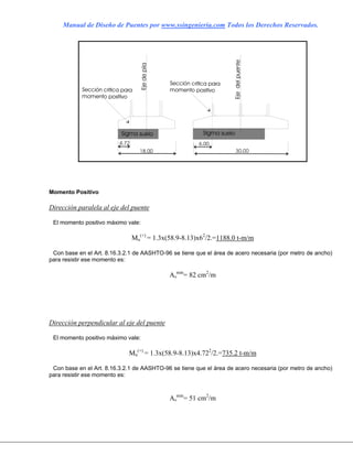 Manual de Diseño de Puentes por www.ssingenieria.com Todos los Derechos Reservados.
Momento Positivo
Dirección paralela al eje del puente
El momento positivo máximo vale:
Mu
(+)
= 1.3x(58.9-8.13)x62
/2.=1188.0 t-m/m
Con base en el Art. 8.16.3.2.1 de AASHTO-96 se tiene que el área de acero necesaria (por metro de ancho)
para resistir ese momento es:
As
min
= 82 cm2
/m
Dirección perpendicular al eje del puente
El momento positivo máximo vale:
Mu
(+)
= 1.3x(58.9-8.13)x4.722
/2.=735.2 t-m/m
Con base en el Art. 8.16.3.2.1 de AASHTO-96 se tiene que el área de acero necesaria (por metro de ancho)
para resistir ese momento es:
As
min
= 51 cm2
/m
 