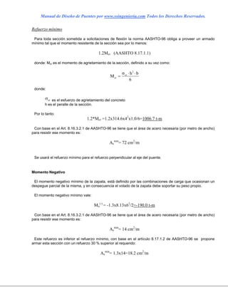 Manual de Diseño de Puentes por www.ssingenieria.com Todos los Derechos Reservados.
Refuerzo mínimo
Para toda sección sometida a solicitaciones de flexión la norma AASHTO-96 obliga a proveer un armado
mínimo tal que el momento resistente de la sección sea por lo menos:
1.2Mcr (AASHTO 8.17.1.1)
donde: Mcr es el momento de agrietamiento de la sección, definido a su vez como:
M
h b
cr
cr
=
⋅ ⋅σ 2
6
donde:
σcr es el esfuerzo de agrietamiento del concreto
h es el peralte de la sección.
Por lo tanto:
1.2*Mcr =1.2x314.6x42
x1.0/6=1006.7 t-m
Con base en el Art. 8.16.3.2.1 de AASHTO-96 se tiene que el área de acero necesaria (por metro de ancho)
para resistir ese momento es:
As
min
= 72 cm2
/m
Se usará el refuerzo mínimo para el refuerzo perpendicular al eje del puente.
Momento Negativo
El momento negativo mínimo de la zapata, está definido por las combinaciones de carga que ocasionan un
despegue parcial de la misma, y en consecuencia el volado de la zapata debe soportar su peso propio.
El momento negativo mínimo vale:
Mu
(-)
= -1.3x8.13x62
/2=-190.0 t-m
Con base en el Art. 8.16.3.2.1 de AASHTO-96 se tiene que el área de acero necesaria (por metro de ancho)
para resistir ese momento es:
As
min
= 14 cm2
/m
Este refuerzo es inferior el refuerzo mínimo, con base en el artículo 8.17.1.2 de AASHTO-96 se propone
armar esta sección con un refuerzo 30 % superior al requerido:
As
min
= 1.3x14=18.2 cm2
/m
 