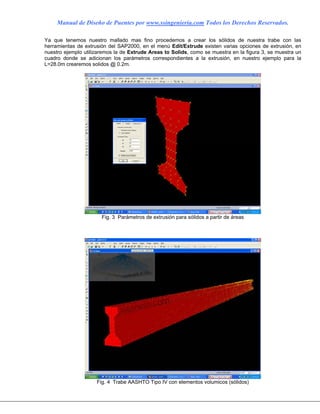 Manual de Diseño de Puentes por www.ssingenieria.com Todos los Derechos Reservados.
Ya que tenemos nuestro mallado mas fino procedemos a crear los sólidos de nuestra trabe con las
herramientas de extrusión del SAP2000, en el menú Edit/Extrude existen varias opciones de extrusión, en
nuestro ejemplo utilizaremos la de Extrude Areas to Solids, como se muestra en la figura 3, se muestra un
cuadro donde se adicionan los parámetros correspondientes a la extrusión, en nuestro ejemplo para la
L=28.0m crearemos solidos @ 0.2m.
Fig. 3 Parámetros de extrusión para sólidos a partir de áreas
Fig. 4 Trabe AASHTO Tipo IV con elementos volumicos (sólidos)
 