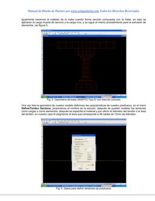 Manual de Diseño de Puentes por www.ssingenieria.com Todos los Derechos Reservados.
Igualmente hacemos el mallado de la trabe cuando forma sección compuesta con la trabe, en esta se
aplicaran la carga muerta de servicio y la carga viva, y se sigue el mismo procedimiento para la extrusión de
elementos, ver figura 5,
Fig. 5 Geometría de trabe AASHTO Tipo IV con losa de concreto
Una vez lista la geometría de nuestro modelo definimos las características de nuestro presfuerzo, en el menú
Define/Tendon Sections, proponemos el nombre de la sección, después de pueden modelar los tendones
como cargas o como elementos, después se especiita el material y por ultimo el diámetro del tendón ó el área
del tendón, en nuestro caso le asignamos el área que corresponde a 38 cables de 13mm de diámetro.
Fig. 6 Datos para definir tendones de presfuerzo
 
