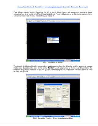 Manual de Diseño de Puentes por www.ssingenieria.com Todos los Derechos Reservados.
Para dibujar nuestro tendón, hacemos clic en el icono dibujar barra, así aparece un submenu donde
seleccionamos de la casilla Line Object Type la opción de Tendon, dibujamos el tendon como cualquier barra
seleccionando el nodo inicial y el nodo final, ver figura 7,
Fig. 7 Dibujando el tendón
Terminando de dibujar el tendón aparecerá un cuadro que contiene los datos del tendón, geometría, cargas,
incidencias, discretización, etc,; en la casilla Tendon Loads asignamos la fuerza que desarrollarán los
tendones después de perdidas, es por eso que los parámetros para las perdidas en este caso tienen el valor
de cero, ver figura 8,
Fig. 8 Carga del Tendón 418 ton, después de perdidas
 