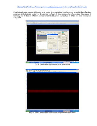 Manual de Diseño de Puentes por www.ssingenieria.com Todos los Derechos Reservados.
Para la localización precisa del tendón en el centro de gravedad del presfuerzo, en la casilla Move Tendon,
podemos dar la distancia en las tres direcciones, ver figura 9, el centroide del presfuerzo para 3 camas de 12
torones y una de 2 es de 0.1053m, como el tendón lo dibujamos a una altura de 0.10m nos resta posicionarlo
a 0.0053m.
Fig. 9 Localización del Presfuerzo en el centroide
Fig. 10 Vista General de la localización del presfuerzo en la trabe
 