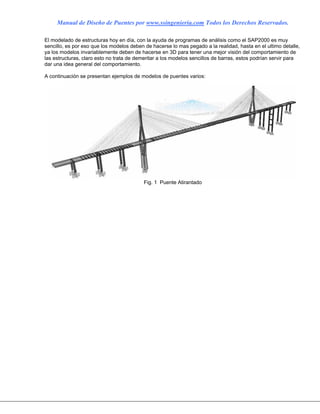 Manual de Diseño de Puentes por www.ssingenieria.com Todos los Derechos Reservados.
El modelado de estructuras hoy en día, con la ayuda de programas de análisis como el SAP2000 es muy
sencillo, es por eso que los modelos deben de hacerse lo mas pegado a la realidad, hasta en el ultimo detalle,
ya los modelos invariablemente deben de hacerse en 3D para tener una mejor visión del comportamiento de
las estructuras, claro esto no trata de demeritar a los modelos sencillos de barras, estos podrían servir para
dar una idea general del comportamiento.
A continuación se presentan ejemplos de modelos de puentes varios:
Fig. 1 Puente Atirantado
 