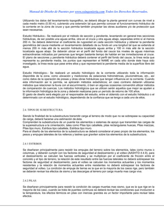 Manual de Diseño de Puentes por www.ssingenieria.com Todos los Derechos Reservados.
Utilizando los datos del levantamiento topográfico, se deberá dibujar la planta general con curvas de nivel a
cada medio metro (0.50 m), cubriendo una extensión tal que permita conocer el funcionamiento hidráulico de
la corriente en la zona de cruce y que permita también proyectar las obras auxiliares y/o de protección que
sean necesarias.
Estudio Hidráulico.- Se realizará por el método de sección y pendiente, levantando en general tres secciones
hidráulicas, de ser posible una aguas arriba, otra en el cruce y otra aguas abajo, separadas entre sí al menos
200 m. Se deberá determinar el coeficiente de rugosidad en cada sección hidráulica y obtener la pendiente
geométrica del cauce mediante un levantamiento detallado de su fondo en una longitud tal que se extienda al
menos 200 m más allá de la sección hidráulica localizada aguas arriba y 100 m más allá de la sección
localizada aguas abajo. Se deberán ubicar en el perfil del fondo del cauce los niveles de aguas máximas
extraordinarias indicados por personas que tengan bastante tiempo de habitar en las inmediaciones al cruce.
El plano de secciones y pendiente hidráulica deberá contener el perfil del fondo del cauce, la línea recta que
represente su pendiente media, los puntos que representen el NAME en cada sitio donde éste haya sido
investigado, la línea recta que pase entre ellos y que representará la pendiente media de la superficie libre del
agua.
Estudio Hidrológico.- Se realizará un estudio hidrológico de la corriente utilizando toda la información
disponible de la zona, como ubicación y mediciones de estaciones hidrométricas, pluviométricas, etc., así
como datos de la operación de presas y otras obras hidráulicas que tengan influencia en la corriente. Cuando
esta información así lo permita, se aplicarán métodos estadísticos; en caso contrario deberán utilizarse
métodos que relacionen la lluvia con el escurrimiento, ó bien en algunas ocasiones convendrá utilizar métodos
de comparación de cuencas. Los métodos hidrológicos que se utilicen serán aquellos que mejor se ajusten a
la información hidrológica de la zona y deberán realizarse para un período de retorno de 100 años.
El gasto de diseño será elegido por el responsable del estudio, entre el obtenido con el estudio hidráulico o el
determinado con el estudio hidrológico, dependiendo de la confianza que se tenga a cada uno de ellos.
2.4. TIPOS DE SUBESTRUCTURA
Siendo la finalidad de la subestructura transmitir carga al terreno de modo que no se sobrepase su capacidad
de carga, deberá hacerse una estimación de ésta.
Comprenden la subestructura de un puente los elementos o sistemas de apoyo que transmiten las cargas de
la superestructura a la cimentación, tales como Pilas tipo caballete, pilas rectangulares huecas, Pilas macizas,
Pilas tipo muro, Estribos tipo caballete, Estribos tipo muro.
Para el diseño de los elementos de la subestructura se deberá considerar el peso propio de los elementos, los
pesos y empujes laterales de los rellenos y lastres que graviten sobre los elementos de la subestructura.
2.4.1 ESTRIBOS
Se diseñaran principalmente para resistir los empujes del terreno sobre los elementos, tales como muros o
columnas, y deberán cumplir con los factores de seguridad al deslizamiento y al volteo (AASHTO 4.4.9), para
el deslizamiento se calculan las fuerzas verticales y se multiplican por el coeficiente de fricción entre el
concreto y el tipo de terreno, la relación de este resultado entre las fuerzas laterales no deberá sobrepasar los
factores de seguridad al deslizamiento; para el volteo se calculan los momentos actuantes y los momentos
resistentes y la relación de momentos actuantes entre resistentes no deberá sobrepasar los factores de
seguridad al volteo. La condición de empuje de tierras es la que en la mayoría de los casos rige, pero también
se deberán revisar los efectos de sismo y las descargas al terreno por carga muerta mas carga viva.
2.4.2 PILAS
Se diseñaran principalmente para resistir la condición de cargas muertas mas sismo, que es la que rige en la
mayoría de los caso, cuando se trata de puentes continuos se deberá revisar las condiciones que involucren a
la temperatura, los efectos térmicos en pilas con inercias grandes es un factor importante para revisar tales
efectos.
 