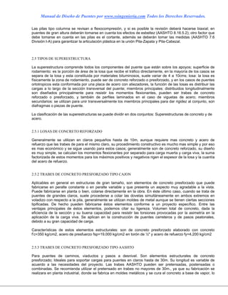 Manual de Diseño de Puentes por www.ssingenieria.com Todos los Derechos Reservados.
Las pilas tipo columna se revisan a flexocompresión, y si es posible la revisión deberá hacerse biaxial; en
puentes de gran altura deberán tomarse en cuenta los efectos de esbeltez (AASHTO 8.16.5.2); otro factor que
debe tomarse en cuenta en las pilas es el cortante, además se deberán tomar las medidas (AASHTO 7.6
División I-A) para garantizar la articulación plástica en la unión Pila-Zapata y Pila-Cabezal.
2.5 TIPOS DE SUPERESTRUCTURA
La superestructura comprende todos los componentes del puente que están sobre los apoyos; superficie de
rodamiento: es la porción de área de la losa que recibe el tráfico directamente, en la mayoría de los casos se
separa de la losa y esta constituida por materiales bituminosos, suele variar de 4 a 10cms; losa: la losa es
físicamente la zona de rodamiento, puede ser de concreto reforzado o presforzado, y en los casos de puentes
ortotropicos esta conformada por una placa de acero con atiezadores, la función de las losas es distribuir las
cargas a lo largo de la sección transversal del puente; miembros principales: distribuidos longitudinalmente
son diseñados principalmente para resistir los momentos flexionantes, pueden ser trabes de concreto
reforzado o presforzado, y también de perfiles laminados en el caso de viguetas de acero; miembros
secundarios: se utilizan para unir transversalmente los miembros principales para dar rigidez al conjunto, son
diafragmas o piezas de puente.
La clasificación de las superestructuras se puede dividir en dos conjuntos: Superestructuras de concreto y de
acero.
2.5.1 LOSAS DE CONCRETO REFORZADO
Generalmente se utilizan en claros pequeños hasta de 10m, aunque requiere mas concreto y acero de
refuerzo que las trabes de para el mismo claro, su procedimiento constructivo es mucho mas simple y por eso
es mas económico y se sigue usando para estos casos; generalmente son de concreto reforzado, su diseño
es muy simple, se calculan los momentos flexionantes por separado para carga muerta y carga viva, la suma
factorizada de estos momentos para los máximos positivos y negativos rigen el espesor de la losa y la cuantía
del acero de refuerzo.
2.5.2 TRABES DE CONCRETO PRESFORZADO TIPO CAJON
Aplicables en general en estructuras de gran tamaño, son elementos de concreto presforzado que puede
fabricarse en peralte constante o en peralte variable y que presenta un aspecto muy agradable a la vista.
Puede fabricarse en planta o bien, colarse directamente en la obra. En éste último caso, cuando se trata de
puentes de grandes claros, suele procederse a colar las dovelas simultáneamente en ambos extremos en
voladizo con respecto a la pila, generalmente se utilizan moldes de metal aunque se tienen ciertas secciones
tipificadas. De hecho pueden fabricarse éstos elementos conforme a un proyecto específico. Entre las
ventajas principales de éstos elementos, podemos citar su ligereza. Volumen total de concreto, dada la
eficiencia de la sección y su buena capacidad para resistir las torsiones provocadas por la asimetría en la
aplicación de la carga viva. Se aplican en la construcción de puentes carreteros y de pasos peatonales,
debido a su gran capacidad de carga.
Características de estos elementos estructurales: son de concreto presforzado elaborado con concreto
f’c=350 kg/cm2, acero de presfuerzo fsp=19,000 kg/cm2 en torón de ½" y acero de refuerzo fy=4,200 kg/cm2
2.5.3 TRABES DE CONCRETO PRESFORZADO TIPO AASHTO
Para puentes de caminos, viaductos y pasos a desnivel. Son elementos estructurales de concreto
presforzado; Ideales para soportar cargas para puentes en claros hasta de 30m. Su longitud es variable de
acuerdo a las necesidades del proyecto. Las trabes AASHTO pueden ser pretensadas, postensadas o
combinadas. Se recomienda utilizar el pretensado en trabes no mayores de 30m., ya que su fabricación se
realizara en planta industrial, donde se fabrica en moldes metálicos y se cura el concreto a base de vapor, lo
 