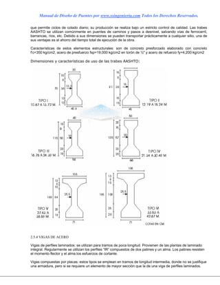 Manual de Diseño de Puentes por www.ssingenieria.com Todos los Derechos Reservados.
que permite ciclos de colado diario; su producción se realiza bajo un estricto control de calidad. Las trabes
AASHTO se utilizan comúnmente en puentes de caminos y pasos a desnivel, salvando vías de ferrocarril,
barrancas, ríos, etc. Debido a sus dimensiones se pueden transportar prácticamente a cualquier sitio, una de
sus ventajas es el ahorro del tiempo total de ejecución de la obra.
Características de estos elementos estructurales: son de concreto presforzado elaborado con concreto
f’c=350 kg/cm2, acero de presfuerzo fsp=19,000 kg/cm2 en torón de ½" y acero de refuerzo fy=4,200 kg/cm2
Dimensiones y características de uso de las trabes AASHTO:
2.5.4 VIGAS DE ACERO
Vigas de perfiles laminados: se utilizan para tramos de poca longitud. Provienen de las plantas de laminado
integral. Regularmente se utilizan los perfiles “IR” compuestos de dos patines y un alma. Los patines resisten
el momento flector y el alma los esfuerzos de cortante.
Vigas compuestas por placas: estos tipos se emplean en tramos de longitud intermedia, donde no se justifique
una armadura, pero si se requiere un elemento de mayor sección que la de una viga de perfiles laminados.
 