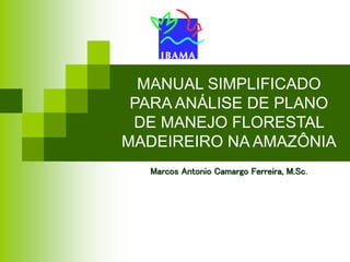 MANUAL SIMPLIFICADO
PARA ANÁLISE DE PLANO
DE MANEJO FLORESTAL
MADEIREIRO NA AMAZÔNIA
Marcos Antonio Camargo Ferreira, M.Sc.
 