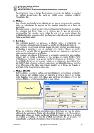 Universidad Nacional del Santa
Facultad de Ingeniería
Escuela Académico Profesional de Ingeniería de Sistemas e Informática
Simulación Ing. Hugo Caselli Gismondi 12
funcionamiento indica el tiempo de simulación, el número de réplica y la cantidad
de replicas programadas. La barra de estado puede ocultarse mediante
ViewStatus Bar.
2. Módulos
Los módulos son los elementos básicos con los que se construyen los modelos,
estos se seleccionan de algunos de los paneles existentes en la barra de
proyectos.
El diagrama que se construirá con estos módulos describe la dinámica asociada a
los procesos que tienen lugar en el sistema, por lo que es conveniente
conceptualizar los módulos como nodos de una red por donde circulan las
entidades (clientes, productos, etc.), que fluyen por esta red desde un punto inicial
hasta un punto de salida.
3. Entidades
Las entidades pueden ser personas u objetos, reales o imaginarios, sus
movimientos a través del sistema causan un cambio en el Estado del sistema.
Las entidades (documentos, clientes, piezas, etc.) son aquellas que están siendo
producidas o atendidas o que de cualquier otra manera influyen en nuestro
proceso. Por ejemplo: Clientes que están entrando a un restaurante, o partes que
están siendo producidas en una fábrica.
Las entidades son objetos dinámicos en la simulación, usualmente son creadas,
circulan por un tiempo y después se van, aunque es posible también tener
entidades que nunca se van y que se mantienen circulando en el sistema. Todas
las entidades tienen que ser creadas ya sea por el modelador o automáticamente
por ARENA. Las entidades contienen propiedades llamadas atributos que permiten
crear diferencias entre ellas. Los atributos pueden ser el tiempo de llegada, la
prioridad, fecha de vencimiento, color, etc.
4. Módulo CREATE
Este módulo es el punto de partida para las entidades en un modelo de simulación.
Las entidades son creadas usando un programa o sobre la base de un tiempo
entre llegadas, luego salen del módulo para continuar el proceso a través del
sistema. El tipo de entidad se especifica en este módulo.
El tipo de entidad se añadirá automáticamente a la Entidad de hoja de cálculo,
utilizando los valores por defecto para la entidad de imagen y la información de
costos. Los valores por defecto pueden ser cambiados haciendo click en la Entidad
de módulo y modificar el tipo de entidad especificada. Si un programa es
especificado, se añadirá automáticamente a la lista de hojas de cálculo.
Create 1
0
 