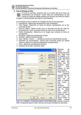 Universidad Nacional del Santa
Facultad de Ingeniería
Escuela Académico Profesional de Ingeniería de Sistemas e Informática
Simulación Ing. Hugo Caselli Gismondi 34
b. Caja de Dialogo de Plot
Un plot es animado, haciendo click en el botón plot de la barra de
herramientas de animación. Puede editar las características de plot
cuando el cuadro de diálogo aparece por primera vez antes de colocar
el objeto, o haciendo doble click sobre un plot existente.
Los mensajes que se muestran en el diálogo de plot son los siguientes:
Ø Expresiones.- Define la(s) expresión(es) a ser controladas
Ø Time Range.- Determina el rango de tiempo representado por el eje
horizontal de plot.
Ø Zona de relleno.- Define el plot como un área llena de plot (en caso de
comprobarse) o como una línea de plot (en caso de no comprobarse)
Ø Fondo transparente.- Determina si la imagen que contiene la trama es
transparente
Ø Actualizar.- Determina actualización de plot
Ø Frontera.- Define la frontera de plot.
Ø Area.../Border.../Llenar ... .- cambia los colores de características de plot.
Ø Expresión de sincronización.- Opción para sincronizar todos los valores
mínimo y máximo en todas las expresiones de seguimiento.
Ø Título.- define las características del título
Ø Etiquetas de los ejes.- Opciones Label
Después de
definir las
características de
plot, haga click
en Aceptar, y el
cursor aparecerá
como una cruz
de pelos que
indica que los
usuarios están
listos para
colocar un plot
en la ventana.
Haga click en la
ubicación
deseada de una
esquina de la
zona de las
cajas. A medida
que mueve el
ratón, se
mostrará un
marco delineado
que va desde
una esquina
inicial hasta la
ubicación actual
del cursor. Si
desea limitar la
casilla situada
junto a un cuadrado, mantenga pulsada la tecla Mayúsculas mientras mueve el
ratón. El siguiente paso es hacer click de nuevo para completar la colocación.
 