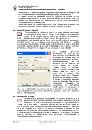 Universidad Nacional del Santa
Facultad de Ingeniería
Escuela Académico Profesional de Ingeniería de Sistemas e Informática
Simulación Ing. Hugo Caselli Gismondi 37
del recurso de la lista de imágenes, se puede animar una serie de imágenes de
ese estado usando un tiempo especificado (en tiempo de simulación).
La opción Rotate By Expression añade la capacidad de rotación de las
imágenes de recursos y/o el punto Resource Picture Seize en una dirección
horaria. Esta opción también se puede utilizar en conjunto con el módulo Adjust
Variable (Advanced Process panel).
Un recurso puede ser mostrado por sí solo o con una entidad o entidades que
lo tomaran, asociando un área de toma de los recursos con la imagen.
4.5. Módulo Estación (Station)
En este módulo se define una estación (o un conjunto de estaciones)
correspondiente a una posición física o lógica donde un procesamiento
ocurre. Si el módulo estación define un conjunto de estaciones,
efectivamente se define múltiples lugares de procesamiento.
La estación (o cada estación dentro de un conjunto definido) tiene un área de
actividad común que es utilizado para comunicar los tiempos y costos
acumulados por las entidades en esta estación. Este nombre de área de actividad
es el mismo que la estación. Si un área de actividad padre se define, entonces
también se acumula tiempos y costos de las entidades en esta estación.
La entidad procederá
directamente de uno de los
módulos donde la transferencia de
la entidad es iniciada hacia el
correspondiente módulo estación,
independientemente de la
ubicación de la estación de
módulo dentro del modelo.
Cuando defina un conjunto
estación, las estaciones dentro del
conjunto debe ser definido a
través de la estación Set
Miembros repetir grupo. Cuando
no utilice los transportes guiados,
el campo Intersección asociado
puede ser ignorado. Cuando una
Intersección Asociada es
especificada, los transportes
guiados se mueven a la estación a
través de la intersección especificándose en su actual mapa de sistema. Esto
permite que todos los movimientos de vehículos guiados se basen en estaciones
más que intersecciones.
4.6. Módulo Ruta (Route)
El módulo route, transfiere una entidad a una estación determinada, o la
próxima estación en la secuencia de estaciones de visita definidas para
la entidad. Un tiempo de retardo para transferir a la siguiente estación
se puede definir. Cuando una entidad entra en el módulo route, su
atributo estación (Entity.Station) está ajustado a la estación de destino. La entidad
va a ser enviado a la estación de destino, utilizando el tiempo de ruta
especificado. Si la estación de destino se introduce por Secuencia (By sequence),
la próxima estación está determinada por la secuencia de la entidad dentro del
conjunto (definida por atributos de fines especiales Entity.Sequence y
Entity.Jobstep, respectivamente).
 