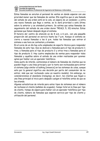 Universidad Nacional del Santa
Facultad de Ingeniería
Escuela Académico Profesional de Ingeniería de Sistemas e Informática
Simulación Ing. Hugo Caselli Gismondi 49
Estas llamadas se enrutan al personal de ventas en donde esperan con una
prioridad menor que las llamadas de ventas. Ello significa que si una llamada
del estado de una orden está en la cola, en espera de un vendedor, y entra
una nueva llamada que llega a ventas, se le dará prioridad a esta última
sobre la anterior y se atenderá primero. Se estima que estas llamadas de
seguimiento del estado de una orden duren TRIA(3, 5, 10) minutos. Estas
personas que llaman después dejan el sistema.
El horario del centro de atención es de 8 a.m. a 6 p.m., con una pequeña
proporción del personal en servicio hasta las 7 p.m. Aunque el sistema se
cierra a nuevas llamadas a las 6 p.m. todas las llamadas que entran al
sistema a esa hora se contestan y atienden.
En el curso de un día hay ocho empleados de soporte técnico para responder
llamadas de este tipo. Dos se dedican a llamadas para el tipo de producto 1;
tres, a llamadas para el tipo de producto 2 y otros tres a llamadas para el
tipo de producto 3. Hay cuatro empleados de ventas para responder tales
llamadas y aquéllas sobre el estado de una orden realizadas por quienes
opten por hablar con un operador telefónico.
Como punto de interés, contaremos el número de llamadas de clientes que no
pueden llegar a una linea principal y por lo tanto son rechazadas para entrar
al sistema (algo similar al balking [renuncia] en los sistemas de colas, aunque
esto por lo general significa una decisión por parte del consumidor de no
entrar, más que ser rechazado como en nuestro modelo). Sin embargo, no
consideraremos el abandono (reneging), es decir, los clientes que llegan a
una línea principal al inicio pero después cuelgan el telefóno antes de que se
les atienda.
Algunas estadisticas de interés para estos tipos de sistemas son el número
de rechazos al cliente (señales de ocupado), tiempo total en la línea por tipo
de cliente, tiempo de espera para hablar con un operador telefónico por tipo
de cliente, número de llamadas que esperan servicio por tipo de cliente y
utilización del personal.
 