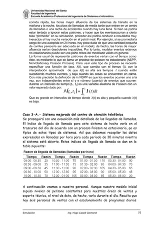 Universidad Nacional del Santa
Facultad de Ingeniería
Escuela Académico Profesional de Ingeniería de Sistemas e Informática
Simulación Ing. Hugo Caselli Gismondi 51
( ) ∫=Λ
2
1
)(, 21
t
t
dtttt λ
comida rápida, las horas mayor afluencia de los sistemas de tránsito en la
mañana y la noche, los picos de llamadas de media tarde que entran en un centro
de llamadas o una racha de accidentes cuando hay luna llena. Si bien se podría
estar tentado a ignorar estos patrones, y hacer que los eventosocurran a cierta
tasa “promedio” en su simulación, proceder así podría conducir a resultados muy
inexactos si hay mucha variación en el patrón real. Por ejemplo, si se promedia la
carga de una autopista en 24 horas, hay poca duda de que una cantidad pequeña
de carriles parecería ser adecuada en el modelo; de hecho, las horas de mayor
afluencia serían desórdenes imposibles. Por lo tanto, modelar eventos externos
no estacionarios puede ser una parte critica del modelado válido en general.
La forma usual de representar patrones de eventos varían con el tiempo como
éste, es mediante lo que se llama un proceso de poisson no estacionario (NSPP,
Non-Stationary Poisson Process). Para usar este tipo de proceso se necesita
específicar una función de tasa, λ(t), que cambia con el tiempo (t), con la
interpretación aproximada de que λ(t) es alta ara tiempos t cuando están
sucediendo muchos eventos, y baja cuando las cosas se encuentran en calma.
Con más precisión la definición de in NSPP es que los eventos ocurren uno a la
vez, son independientes entre sí y e número (cuenta) de eventos que ocurren
durante un intervalo de tiempo [t1, t2] es una variable aleatoria de Poisson con un
valor esperado dado por:
Que es grande en intervalos de tiempo donde λ(t) es alta y pequeña cuando λ(t)
es baja.
Caso 3-A.- Sistema mejorado del centro de atención telefónica
Se proseguirá con una evaualción más detallada de las llegadas de llamadas.
El índice de llegada de llamada para este sistema de hecho varía en el
trascurso del día de acuerdo con un proceso Poisson no estacionario, qe es
típico de estos tipos de sistemas. Así que debemos recopilar los datos
expresados en llamadas por hora para cada periodo de 30 minutos mientra
el sistema está abierto. Estos indices de llegada de llamada se dan en la
tabla siguiente:
A continuación veamos a nuestro personal. Aunque nuestro modelo inicial
supuso niveles de persona constantes para nuestras áreas de ventas y
soporte técnico, el nivel de éste, de hecho, varía durante el día. Resulta que
hay seis personas de ventas con el escalonamiento de programas diarios
 