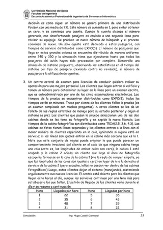 Universidad Nacional del Santa
Facultad de Ingeniería
Escuela Académico Profesional de Ingeniería de Sistemas e Informática
Simulación Ing. Hugo Caselli Gismondi 55
decisión es como sigue: un número se genera primero de una distribución
Poisson con una media de 7.0. Este número se aumenta en 1, para evitar obtener
un cero, y se comienza una cuenta. Cuando la cuenta alcanza el número
generado, ese desafortunado pasajero es enviado a una segunda linea para
revisar su equipaje. Se produce un nuevo número de búsqueda y el proceso
comienza de nuevo. Un solo agente está dedicado a estos pasajeros, con
tiempos de servicio distribuidos como EXPO(3). El número de pasajeros que
llega en estos grandes aviones se encuentra distribuido de manera uniforme
entre 240 y 350 y la simulación tiene que ejecutarse hasta que todos los
pasajeros del avión hayan sido procesados por completo. Desarrolle una
smulación de sistema propuesto, observando las estadísticas en el tiempo del
sistema por tipo de pasajero (revisado contra no revisado), el número de
pasajeros y la utilización de agentes.
3. Un centro estatal de examen para licencias de conducir quisiera evaluar su
operación para una mejora potencial. Los clientes que llegan entran al edificio y
toman un número para determinar su lugar en la línea para un examen escrito,
que es autoadministrado por uno de los cinco examinadores electrónicos. Los
tiempos de la prueba se encuentran distribuidos como EXPO(8); todos los
tiempos están en minutos. Trece por ciento de los clientes fallan la prueba (es
un examen compicado con muchas preguntas). A estos clientes se les da un
folleto de las reglas estatales de manejo para su estudio posterior y dejan el
sistema (a pie). Los clientes que pasan la prueba seleccionan una de las dos
cabinas donde se les toma su fotografía y se expide la nueva licencia. Los
tiempos de la cabina fotográfica son distribuidos como TRIA(2.5, 3.6, 4.3). Las
cabinas de fotos tienen líneas separadas y los clientes entran a la linea con el
menor número de clientes esperando en la cola, ignorando si alguna está en
servicio; si las líneas son iguales entran en la cabina más cercana que es la 1.
Note que este conjunto de reglas puede originar lo que puede parecer un
comportamiento irracional del cliente en el caso de que ninguna cabina tenga
una cola (esto es, las longitudes de ambas colas son cero), la cabina 1 está
ocupada y la cabina 2 ociosa; un cliente que llega al área de fotografía
escogería formarse en la cola de la cabina 1 (via la regla de romper empate, ya
que las longitudes de las colas son iguales a cero) en lugar de ir a la derecha al
servicio de la cabina 2 (pero escuche, ¡ellos no pueden ver dentro de las cabinas
fotográficas!) Luego, estos clientes dejan el sistema (manejando), sosteniendo
orgullosamente sus nuevas licencias. El centro está abierto para los clientes que
llegan ocho horas al día, aunque los servicios continuan por una hora más para
satisfacer a los que faltan. El patrón de llegada de los clientes varía durante el
día y se resume a continuación:
Hora Llegadas por hora Hora Llegadas por hora
1
2
3
4
22
35
40
31
5
6
7
8
35
43
29
22
 