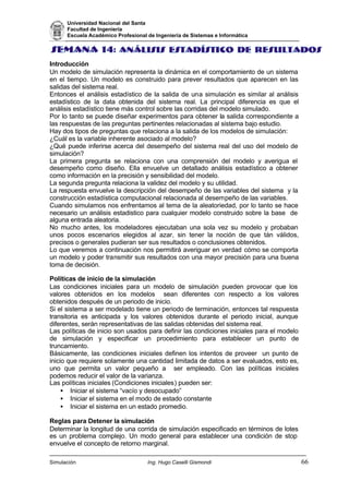 Universidad Nacional del Santa
Facultad de Ingeniería
Escuela Académico Profesional de Ingeniería de Sistemas e Informática
Simulación Ing. Hugo Caselli Gismondi 66
Introducción
Un modelo de simulación representa la dinámica en el comportamiento de un sistema
en el tiempo. Un modelo es construido para prever resultados que aparecen en las
salidas del sistema real.
Entonces el análisis estadístico de la salida de una simulación es similar al análisis
estadístico de la data obtenida del sistema real. La principal diferencia es que el
análisis estadístico tiene más control sobre las corridas del modelo simulado.
Por lo tanto se puede diseñar experimentos para obtener la salida correspondiente a
las respuestas de las preguntas pertinentes relacionadas al sistema bajo estudio.
Hay dos tipos de preguntas que relaciona a la salida de los modelos de simulación:
¿Cuál es la variable inherente asociado al modelo?
¿Qué puede inferirse acerca del desempeño del sistema real del uso del modelo de
simulación?
La primera pregunta se relaciona con una comprensión del modelo y averigua el
desempeño como diseño. Ella envuelve un detallado análisis estadístico a obtener
como información en la precisión y sensibilidad del modelo.
La segunda pregunta relaciona la validez del modelo y su utilidad.
La respuesta envuelve la descripción del desempeño de las variables del sistema y la
construcción estadística computacional relacionada al desempeño de las variables.
Cuando simulamos nos enfrentamos al tema de la aleatoriedad, por lo tanto se hace
necesario un análisis estadistico para cualquier modelo construido sobre la base de
alguna entrada aleatoria.
No mucho antes, los modeladores ejecutaban una sola vez su modelo y probaban
unos pocos escenarios elegidos al azar, sin tener la noción de que tán válidos,
precisos o generales pudieran ser sus resultados o conclusiones obtenidos.
Lo que veremos a continuación nos permitirá averiguar en verdad cómo se comporta
un modelo y poder transmitir sus resultados con una mayor precisión para una buena
toma de decisión.
Políticas de inicio de la simulación
Las condiciones iniciales para un modelo de simulación pueden provocar que los
valores obtenidos en los modelos sean diferentes con respecto a los valores
obtenidos después de un periodo de inicio.
Si el sistema a ser modelado tiene un periodo de terminación, entonces tal respuesta
transitoria es anticipada y los valores obtenidos durante el periodo inicial, aunque
diferentes, serán representativas de las salidas obtenidas del sistema real.
Las políticas de inicio son usados para definir las condiciones iniciales para el modelo
de simulación y especificar un procedimiento para establecer un punto de
truncamiento.
Básicamente, las condiciones iniciales definen los intentos de proveer un punto de
inicio que requiere solamente una cantidad limitada de datos a ser evaluados, esto es,
uno que permita un valor pequeño a ser empleado. Con las políticas iniciales
podemos reducir el valor de la varianza.
Las políticas iniciales (Condiciones iniciales) pueden ser:
• Iniciar el sistema “vacío y desocupado”
• Iniciar el sistema en el modo de estado constante
• Iniciar el sistema en un estado promedio.
Reglas para Detener la simulación
Determinar la longitud de una corrida de simulación especificado en términos de lotes
es un problema complejo. Un modo general para establecer una condición de stop
envuelve el concepto de retorno marginal.
 