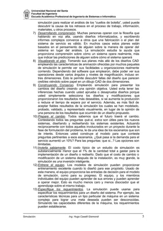 Universidad Nacional del Santa
Facultad de Ingeniería
Escuela Académico Profesional de Ingeniería de Sistemas e Informática
Simulación Ing. Hugo Caselli Gismondi 5
simulación para realizar el análisis de los “cuellos de botella”, usted puede
descubrir la causa de los retrasos en el proceso de trabajo, información,
materiales, u otros procesos.
7) Desarrollando comprensión. Muchas personas operan con la filosofía que
hablando en voz alta, usando diseños informatizados, y escribiendo
informes complejos convence a otros que una fabricación o el plan del
sistema de servicio es válido. En muchos casos estos planes están
basados en el pensamiento de alguien sobre la manera de operar del
sistema en lugar del análisis. La simulación estudia la ayuda que
proporciona comprensión sobre cómo un sistema opera realmente, más
que indicar las predicciones de alguien sobre cómo el sistema operará
8) Visualizando el plan. Tomando sus planes más allá de los diseños CAD
empleando las características de animación ofrecidas por muchos paquetes
de simulación le permite ver sus facilidades u organizaciones realmente
corriendo. Dependiendo del software que emplearon, debe poder ver sus
operaciones desde varios ángulos y niveles de magnificación, incluso en
tres dimensiones. Esto le permite descubrir fallas del diseño que parecen
creíbles viéndolo sobre papel en un dibujo CAD de dos dimensiones.
9) Construyendo Consenso. Empleando simulación para presentar los
cambios del diseño creando una opinión objetiva. Usted evita tener las
inferencias hechas cuando usted aprueba o desaprueba diseños porque
usted simplemente selecciona los diseños y modificaciones que
proporcionaron los resultados más deseables, si se aumenta la producción
o reduce el tiempo de espera por el servicio. Además, es más fácil de
aceptar fiables resultados de la simulación los cuales se han modelado,
probado, validado, y representado visualmente, en lugar de la opinión de
una persona de los resultados que ocurrirán de un diseño propuesto.
10) Prepare el cambio. Todos sabemos que el futuro traerá el cambio.
Contestando todos las preguntas qué-si, estos son útiles para los nuevos
sistemas, diseñando y rediseñando los sistemas existentes. Actuando
recíprocamente con todos aquellos involucrados en un proyecto durante la
fase de formulación del problema, le da una idea de los escenarios que son
de interés. Entonces usted construye al modelo para que conteste
preguntas pertinentes a esos escenarios. ¿Qué pasa si la demanda para el
servicio aumentó un 10%? Para las preguntas: que si...? Las opciones son
ilimitadas.
11) Invierta sabiamente. El costo típico de un estudio de simulación es
substancialmente menor que el 1% de la cantidad total a gastar para la
implementación de un diseño o rediseño. Dado que el costo de cambio o
modificación de un sistema después de la instalación, es muy grande, la
simulación es una inversión inteligente.
12) Entrene el equipo. Los modelos de simulación pueden proporcionar
entrenamiento excelente cuando lo diseñó para ese propósito. Usado de
esta manera, el equipo proporciona las entradas de decisión para el modelo
de simulación, como para su progreso. El equipo, y los miembros
individuales del equipo pueden aprender de sus errores y pueden aprender
a operar mejor. Esto es mucho menos caro y menos disociador que el
aprendizaje sobre el mismo trabajo.
13) Especifique los requerimientos. La simulación puede usarse para
especificar los requerimientos para un diseño del sistema. Por ejemplo, las
características técnicas para un tipo particular de máquina en un sistema
complejo para lograr una meta deseada pueden ser desconocidas.
Simulando las capacidades diferentes de la máquina, los requerimientos
pueden establecerse.
 