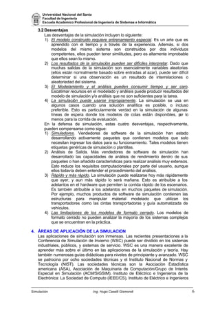 Universidad Nacional del Santa
Facultad de Ingeniería
Escuela Académico Profesional de Ingeniería de Sistemas e Informática
Simulación Ing. Hugo Caselli Gismondi 6
3.2 Desventajas
Las desventajas de la simulación incluyen lo siguiente:
1) El modelo construido requiere entrenamiento especial. Es un arte que es
aprendido con el tiempo y a través de la experiencia. Además, si dos
modelos del mismo sistema son construidos por dos individuos
competentes, ellos pueden tener similitudes, pero es altamente improbable
que ellos sean lo mismo.
2) Los resultados de la simulación pueden ser difíciles interpretar. Dado que
muchas salidas de la simulación son esencialmente variables aleatorias
(ellos están normalmente basado sobre entradas al azar), puede ser difícil
determinar si una observación es un resultado de interrelaciones o
aleatoriedad del sistema.
3) El Modelamiento y el análisis pueden consumir tiempo y ser caro.
Escatimar recursos en el modelado y análisis puede producir resultados del
modelo de simulación y/o análisis que no son suficientes para la tarea.
4) La simulación puede usarse impropiamente. La simulación se usa en
algunos casos cuando una solución analítica es posible, o incluso
preferible. Esto es particularmente verdad en la simulación de algunas
líneas de espera donde los modelos de colas están disponibles, por lo
menos para la corrida de evaluación.
En la defensa de simulación, estas cuatro desventajas, respectivamente,
pueden compensarse como sigue:
1) Simuladores. Vendedores de software de la simulación han estado
desarrollando activamente paquetes que contienen modelos que solo
necesitan ingresar los datos para su funcionamiento. Tales modelos tienen
etiquetas genéricas de simulación o plantillas.
2) Análisis de Salida. Más vendedores de software de simulación han
desarrollado las capacidades de análisis de rendimiento dentro de sus
paquetes o han añadido características para realizar análisis muy extensos.
Esto reduce los requisitos computacionales por parte del usuario, aunque
ellos todavía deben entender el procedimiento del análisis.
3) Rápido y más rápido. La simulación puede realizarse hoy más rápidamente
que ayer, y aun más rápido lo será mañana. Esto es atribuible a los
adelantos en el hardware que permiten la corrida rápido de los escenarios.
Es también atribuible a los adelantos en muchos paquetes de simulación.
Por ejemplo, muchos productos de software de simulación contienen las
estructuras para manipular material modelado que utilizan los
transportadores como las cintas transportadoras y guía automatizada de
vehículos.
4) Las limitaciones de los modelos de formato cerrado. Los modelos de
formato cerrado no pueden analizar la mayoría de los sistemas complejos
que se encuentran en la práctica.
4. ÁREAS DE APLICACIÓN DE LA SIMULACION
Las aplicaciones de simulación son inmensas. Las recientes presentaciones a la
Conferencia de Simulación de Invierno (WSC) puede ser dividido en los sistemas
industriales, públicos, y sistemas de servicio. WSC es una manera excelente de
aprender más sobre el último en las aplicaciones de la simulación y teoría. Hay
también numerosas guías didácticas para niveles de principiante y avanzado. WSC
se patrocina por ocho sociedades técnicas y el Instituto Nacional de Normas y
Tecnología (NIST). Las sociedades técnicas son la Asociación Estadística
americana (ASA), Asociación de Maquinaria de Computación/Grupo de Interés
Especial en Simulación (ACM/SIGSIM), Instituto de Eléctrico e Ingenieros de la
Electrónica: La Sociedad de Computo (IEEE/CS), Instituto de Eléctrico e Ingenieros
 