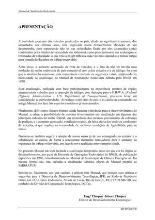 Manual de Sinalização Rodoviária
MT/DNER/IPR
APRESENTAÇÃO
A qualidade crescente dos veículos produzidos no país, aliada ao significativo aumento dos
importados nos últimos anos, tem implicado numa extraordinária elevação de seu
desempenho, com repercussão não só nas velocidades finais por eles alcançadas (estas
controladas pelos limites de velocidade das rodovias), como principalmente nas acelerações e
retomadas de velocidade, o que veio a exigir reflexos cada vez mais apurados e menos tempo
para tomada de decisões no tráfego rodoviário.
Além disso, o aumento acentuado da frota de veículos, e o fato de não ter havido uma
evolução da malha rodoviária do país compatível com a dos veículos e a do tráfego, fez com
que a sinalização assumisse uma importância crescente na segurança viária, implicando na
necessidade de atualização do Manual de Sinalização Rodoviária editado pelo DNER em
1979.
Essa atualização, realizada com base principalmente na experiência positiva de órgãos
internacionais voltados para a operação de tráfego, com destaque para o F.H.W.A. (Federal
Highway Administration - U.S. Department of Transportation), procurou levar em
consideração as particularidades do tráfego rodoviário do país e as carências constatadas no
antigo Manual, em face dos aspectos evolutivos já mencionados.
Finalmente, dois outros fatores tiveram ainda bastante relevância para o desenvolvimento do
Manual, a saber, a possibilidade de maiores investimentos em sinalização em algumas das
principais rodovias da malha federal, em decorrência dos recursos provenientes da cobrança
de pedágio, e o aumento acentuado, verificado no país, da faixa etária dos usuários condutores
de veículos, o que implica na necessidade de melhores condições de legibilidade para os
sinais.
Procurou-se também sugerir a adoção de novos sinais já de uso consagrado no exterior e a
substituição de outros, de forma a acrescentar elementos renovadores para o aumento da
segurança do tráfego rodoviário, em face da nova realidade anteriormente citada.
No presente Manual não está incluída a sinalização temporária, uma vez que ela foi objeto de
desenvolvimento, por parte da Diretoria de Operações Rodoviárias do DNER, de publicação
específica em 1996, consubstanciada no Manual de Sinalização de Obras e Emergências. Da
mesma forma, não está incluída a sinalização turística, objeto de Manual próprio da
EMBRATUR.
Solicita-se, finalmente, aos que venham a utilizar este Manual, que enviem suas críticas e
sugestões para a Diretoria de Desenvolvimento Tecnológico, IPR, na Rodovia Presidente
Dutra, km 163, Centro Rodoviário, Parada de Lucas, Rio de Janeiro, RJ, CEP 21240-330, aos
cuidados da Divisão de Capacitação Tecnológica, DCTec.
Eng.o
Chequer Jabour Chequer
Diretor de Desenvolvimento Tecnológico
 