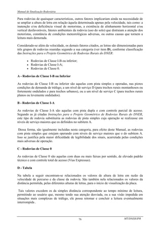 Manual de Sinalização Rodoviária
MT/DNER/IPR
76
Para rodovias de quaisquer características, outros fatores implicariam ainda na necessidade de
se ampliar a altura de letra em relação àquela determinada apenas pela velocidade, tais como: a
inatenção e/ou deficiência visual de motoristas, a existência de alinhamento horizontal e/ou
vertical desfavoráveis, fatores ambientais da rodovia (uso do solo) que distraiam a atenção dos
motoristas, constância de condições meteorológicas adversas, ou outras causas que tornem a
leitura mais demorada.
Considerado-se além da velocidade, os demais fatores citados, as letras são dimensionadas para
três grupos de rodovias reunidas segundo a sua categoria (ver item D), conforme classificação
das Instruções para o Projeto Geométrico de Rodovias Rurais do DNER:
• Rodovias de Classe I-B ou inferior;
• Rodovias de Classe I-A;
• Rodovias de Classe 0.
A - Rodovias de Classe I-B ou Inferior
As rodovias de Classe I-B ou inferior são aquelas com pista simples e operadas, nas piores
condições de demanda de tráfego, a um nível de serviço D (para trechos rurais montanhosos ou
fortemente ondulados e para trechos urbanos), ou a um nível de serviço C (para trechos rurais
planos ou levemente ondulados).
B - Rodovias de Classe I-A
As rodovias de Classe I-A são aquelas com pista dupla e com controle parcial de acesso.
Segundo as já citadas Instruções para o Projeto Geométrico de Rodovias Rurais do DNER,
este tipo de rodovia substituiria as rodovias de pista simples cuja operação se realizasse em
níveis de serviço maiores que os definidos no subitem A.
Dessa forma, são igualmente incluídas nesta categoria, para efeito deste Manual, as rodovias
com pista simples que estejam operando com níveis de serviço maiores que o do subitem A.
Isso se justifica pela maior dificuldade de legibilidade dos sinais, acarretada pelas condições
mais adversas de operação.
C - Rodovias de Classe 0
As rodovias de Classe 0 são aquelas com duas ou mais faixas por sentido, de elevado padrão
técnico e com controle total de acesso (Vias Expressas).
D - Tabela
Na tabela a seguir encontram-se relacionados os valores de altura de letra em razão da
velocidade de percurso e da classe da rodovia. São também nela relacionados os valores da
distância permitida, pelas diferentes alturas de letras, para o início de visualização da placa.
Tais valores excedem os da simples distância correspondente ao tempo mínimo de leitura,
permitindo ao usuário que, mesmo tendo sua atenção desviada, ou a sua visão impedida em
situações mais complexas de tráfego, ele possa retomar e concluir a leitura eventualmente
interrompida .
 