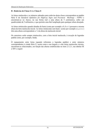 Manual de Sinalização Rodoviária
MT/DNER/IPR
79
B - Rodovias de Classe I-A e Classe 0
As letras maiúsculas e os números adotados para rodovias desta classe correspondem ao padrão
Série E do Standard Alphabets for Highway Signs and Pavement Markings - FHWA e
encontram-se no Anexo, na sua forma real a uma altura de 5 centímetros, sobre um
quadriculado de 5 milímetros, o que permite uma fácil ampliação para qualquer altura desejada.
As letras minúsculas quando dotadas de haste (como por exemplo o b, h e t ) possuem a mesma
altura da letra maiúscula inicial. As letras minúsculas sem haste (como por exemplo o a, e e c )
têm uma altura correspondente a ¾ da altura da maiúscula inicial.
Os caracteres serão sempre minúsculos, com a letra inicial maiúscula, à exceção de legendas
padrão como, por exemplo, Saída.
.
O espaçamento entre letras (quando referentes a legendas padrão) e entre números
correspondentes à citada Série E, assim como a sua largura e a das letras maiúsculas iniciais,
encontram-se relacionados, em função das alturas estabelecidas no item 2.3.2.1, nas tabelas IX
a XIV a seguir:
 