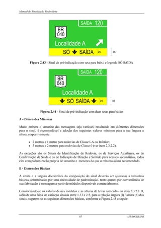 Manual de Sinalização Rodoviária
87 MT/DNER/IPR
25 35
Figura 2.43 - Sinal de pré-indicação com seta para baixo e legenda SÓ SAÍDA
25 35
Figura 2.44 - Sinal de pré-indicação com duas setas para baixo
A - Dimensões Mínimas
Muito embora o tamanho das mensagens seja variável, resultando em diferentes dimensões
para o sinal, é recomendável a adoção dos seguintes valores mínimos para a sua largura e
altura, respectivamente:
• 2 metros e 1 metro para rodovias de Classe I-A ou Inferior;
• 3 metros e 2 metros para rodovias de Classe 0 (ver item 2.3.2.2).
As exceções são os Sinais de Identificação de Rodovia, os de Serviços Auxiliares, os de
Confirmação de Saída e os de Indicação de Direção e Sentido para acessos secundários, todos
eles com padronização própria de tamanho e menores do que o mínimo acima recomendado.
B - Dimensões Básicas
A altura e a largura decorrentes da composição do sinal deverão ser ajustadas a tamanhos
básicos determinados por uma necessidade de padronização, tanto quanto por conveniência de
sua fabricação e montagem a partir de módulos disponíveis comercialmente.
Considerando-se os valores desses módulos e as alturas de letras indicadas no item 2.3.2.1 D,
além de uma faixa de variação situada entre 1.33 e 2.5, para a relação largura (l) / altura (h) dos
sinais, sugerem-se as seguintes dimensões básicas, conforme a Figura 2.45 a seguir:
 
