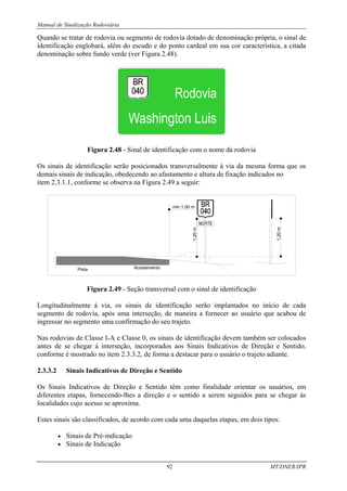 Manual de Sinalização Rodoviária
92 MT/DNER/IPR
Quando se tratar de rodovia ou segmento de rodovia dotado de denominação própria, o sinal de
identificação englobará, além do escudo e do ponto cardeal em sua cor característica, a citada
denominação sobre fundo verde (ver Figura 2.48).
Figura 2.48 - Sinal de identificação com o nome da rodovia
Os sinais de identificação serão posicionados transversalmente à via da mesma forma que os
demais sinais de indicação, obedecendo ao afastamento e altura de fixação indicados no
item 2.3.1.1, conforme se observa na Figura 2.49 a seguir:
min 1,00 m
Acostamento
Pista
1,20
m
1,20
m
Figura 2.49 - Seção transversal com o sinal de identificação
Longitudinalmente à via, os sinais de identificação serão implantados no início de cada
segmento de rodovia, após uma interseção, de maneira a fornecer ao usuário que acabou de
ingressar no segmento uma confirmação do seu trajeto.
Nas rodovias de Classe I-A e Classe 0, os sinais de identificação devem também ser colocados
antes de se chegar à interseção, incorporados aos Sinais Indicativos de Direção e Sentido,
conforme é mostrado no item 2.3.3.2, de forma a destacar para o usuário o trajeto adiante.
2.3.3.2 Sinais Indicativos de Direção e Sentido
Os Sinais Indicativos de Direção e Sentido têm como finalidade orientar os usuários, em
diferentes etapas, fornecendo-lhes a direção e o sentido a serem seguidos para se chegar às
localidades cujo acesso se aproxima.
Estes sinais são classificados, de acordo com cada uma daquelas etapas, em dois tipos:
• Sinais de Pré-indicação
• Sinais de Indicação
 