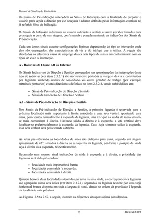 Manual de Sinalização Rodoviária
93 MT/DNER/IPR
Os Sinais de Pré-indicação antecedem os Sinais de Indicação com a finalidade de preparar o
usuário para seguir a direção por ele desejada e adiante definida pelas informações contidas no
já referido Sinal de Indicação.
Os Sinais de Indicação informam ao usuário a direção e sentido a serem por eles tomados para
prosseguir o curso de sua viagem, confirmando e complementando as indicações dos Sinais de
Pré-indicação.
Cada um desses sinais assume configurações distintas dependendo do tipo de interseção onde
eles são empregados, das características da via e do tráfego que a utiliza. A seguir são
abordados os diferentes casos de emprego desses dois tipos de sinais em conformidade com os
tipos de via e de interseção.
A - Rodovias de Classe I-B ou Inferior
Os Sinais Indicativos de Direção e Sentido empregados nas aproximações das interseções deste
tipo de rodovias (ver item 2.3.2.1) são normalmente postados à margem da via e constituídos
por legendas contendo nomes de localidades ou outro gerador de tráfego (por exemplo
terminais portuários) e setas direcionais definidas no item 2.3.2.4, sendo subdivididos em:
• Sinais de Pré-indicação de Direção e Sentido
• Sinais de Indicação de Direção e Sentido
A.1 - Sinais de Pré-indicação de Direção e Sentido
Nos Sinais de Pré-indicação de Direção e Sentido, a primeira legenda é reservada para a
próxima localidade mais importante à frente, associada a uma seta vertical apontando para
cima, posicionada normalmente à esquerda da legenda, uma vez que as saídas de ramo situam-
se mais comumente à direita. Havendo saídas à direita e à esquerda, a seta vertical deve
localizar-se preferencialmente à esquerda da legenda. Caso haja somente saídas à esquerda,
essa seta vertical será posicionada à direita.
As setas pré-indicando as localidades de saída são oblíquas para cima, segundo um ângulo
aproximado de 45°, situadas à direita ou à esquerda da legenda, conforme a posição da saída
seja à direita ou à esquerda, respectivamente.
Ocorrendo num mesmo sinal indicações de saída à esquerda e à direita, a prioridade das
legendas será dada pela ordem:
• localidade mais importante à frente;
• localidades com saída `a esquerda;
• localidades com saída à direita.
Quando houver duas localidades atendidas por uma mesma saída, as correspondentes legendas
são agrupadas numa seta única (ver item 2.3.2.4), separadas da legenda restante por uma tarja
horizontal branca disposta em toda a largura do sinal, dando-se ordem de prioridade à legenda
da localidade mais próxima.
As Figuras 2.50 a 2.52, a seguir, ilustram as diferentes situações acima consideradas.
 