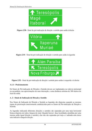 Manual de Sinalização Rodoviária
94 MT/DNER/IPR
Figura 2.50 - Sinal de pré-indicação de direção e sentido para saída à direita
Figura 2.51 - Sinal de pré-indicação de direção e sentido para saída à esquerda
Figura 2.52 - Sinal de pré-indicação de direção e sentido para saídas à esquerda e à direita
A.1.1 - Posicionamento
Os Sinais de Pré-indicação de Direção e Sentido devem ser implantados na rodovia (principal
ou secundária, nas aproximações de uma interseção, a uma distância mínima de 300 metros do
local de saída.
A. 2 - Sinais de Indicação de Direção e Sentido
Nos Sinais de Indicação de Direção e Sentido as legendas são dispostas segundo as mesmas
regras de priorização anteriormente estabelecidas para os Sinais de Pré-indicação de Direção e
Sentido.
As legendas indicando diferentes direções e sentidos são separadas por uma tarja horizontal
branca disposta em toda a largura do sinal. Quando houver duas localidades atendidas por uma
mesma saída (igual direção e sentido), elas não são separadas por tarja e é adotada uma única
seta indicativa daquela direção.
 