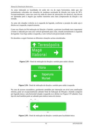 Manual de Sinalização Rodoviária
95 MT/DNER/IPR
As setas indicando as localidades de saída são via de regra horizontais, dado que são
normalmente colocadas em situações de mudança acentuada de direção (em torno de 90°).
Excepcionalmente, como nos casos de saída de ramos de interseções em desnível, elas devem
ser apontadas para o ângulo que melhor transmita uma clara compreensão da direção a ser
tomada.
As setas são situadas à direita ou à esquerda da legenda, conforme a posição da saída seja à
direita ou à esquerda, respectivamente.
Como nos Sinais de Pré-indicação de Direção e Sentido, a próxima localidade mais importante
à frente é indicada por uma seta vertical apontando para cima, situada normalmente à esquerda
da legenda. Caso haja saídas à esquerda, a seta vertical será posicionada à direita.
Os desenhos a seguir ilustram as diferentes situações acima consideradas.
Figura 2.53 - Sinal de indicação de direção e sentido para saída à direita
Figura 2.54 - Sinal de indicação de direção e sentido para saída à esquerda
No caso de acessos secundários, geralmente atendidos por interseção em nível com canalização
mínima, pode ser excepcionalmente adotado Sinal de Indicação de Direção e Sentido composto
por legenda única e seta horizontal situada à esquerda ou à direita (ver Figura 2.55 adiante). Esse
tipo de sinal também pode ser adotado para indicar ramos de retorno.
Figura 2.55 - Sinal de indicação de direção e sentido para localidade única
 