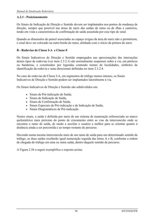 Manual de Sinalização Rodoviária
96 MT/DNER/IPR
A.2.1 - Posicionamento
Os Sinais de Indicação de Direção e Sentido devem ser implantados nos pontos de mudança de
direção, sempre que possível nas áreas de nariz das saídas de ramo ou de ilhas e canteiros,
tendo em vista a característica de confirmação de saída assumida por esse tipo de sinal.
Quando as dimensões do painel associadas ao espaço exíguo da área do nariz não o permitirem,
o sinal deve ser colocado na outra borda do ramo, alinhado com o início da pintura do nariz
B - Rodovias de Classe I-A e Classe 0
Os Sinais Indicativos de Direção e Sentido empregados nas aproximações das interseções
destes tipos de rodovias (ver item 2.3.2.1) são normalmente suspensos sobre a via, em pórticos
ou bandeiras, e constituídos por legendas contendo nomes de localidades, símbolos de
identificação da rodovia e setas direcionais definidas no item 2.3.2.4.
No caso de rodovias de Classe I-A, em segmentos de tráfego menos intenso, os Sinais
Indicativos de Direção e Sentido podem ser implantados lateralmente à via.
Os Sinais Indicativos de Direção e Sentido são subdivididos em:
• Sinais de Pré-indicação de Saída;
• Sinais de Indicação de Saída;
• Sinais de Confirmação de Saída;
• Sinais Especiais de Pré-indicação e de Indicação de Saída;
• Sinais Diagramáticos de Pré-indicação.
Nestes sinais, a saída é definida por meio de um sistema de numeração referenciado ao marco
quilométrico mais próximo do ponto de cruzamento entre as vias da interconexão onde se
encontra o ramo de saída, de modo a auxiliar o usuário a melhor para se orientar quanto à
distância ainda a ser percorrida e ao tempo restante de percurso.
Havendo numa mesma interconexão mais de um ramo de saída para um determinado sentido de
tráfego, as duas saídas receberão igual numeração seguida das letras A e B, conforme a ordem
de chegada do tráfego em uma ou outra saída, dentro daquele sentido de percurso.
A Figura 2.56 a seguir exemplifica o exposto acima:
 