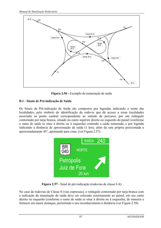 Manual de Sinalização Rodoviária
97 MT/DNER/IPR
Figura 2.56 - Exemplo de numeração de saída
B.1 - Sinais de Pré-indicação de Saída
Os Sinais de Pré-indicação de Saída são compostos por legendas indicando o nome das
localidades, pelo símbolo de identificação da rodovia que dá acesso a essas localidades
associado ao ponto cardeal correspondente ao sentido de percurso, por um retângulo
contornado por tarja branca, situado no canto superior direito ou esquerdo do painel (conforme
o ramo de saída se situe à direita ou à esquerda) contendo a saída numerada, e por legenda
indicando a distância de aproximação da saída (1 km), além da seta própria posicionada a
aproximadamente 45°, apontando para cima. (ver Figura 2.57).
Figura 2.57 - Sinal de pré-indicação (rodovias de classe I-A)
No caso de rodovias de Classe 0 (vias expressas), o retângulo contornado por tarja branca com
a indicação da numeração da saída deve ser colocado externamente ao painel, em seu canto
direito ou esquerdo (conforme o ramo de saída se situe à direita ou à esquerda), de maneira a
fornecer um maior destaque, permitindo o seu reconhecimento à distância (ver Figura 2.58).
 