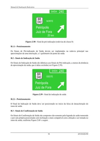 Manual de Sinalização Rodoviária
98 MT/DNER/IPR
Figura 2.58 - Sinal de pré-indicação (rodovias de classe 0)
B.1.1 - Posicionamento
Os Sinais de Pré-indicação de Saída devem ser implantados na rodovia principal nas
aproximações de uma interseção, a 1 quilômetro do ponto de saída.
B.2 - Sinais de Indicação de Saída
Os Sinais de Indicação de Saída são idênticos aos Sinais de Pré-indicação, a menos da distância
de aproximação de saída, que é deles excluída (ver Figura 2.59).
Figura 2.59 - Sinal de indicação de saída
B.2.1 - Posicionamento
O Sinal de Indicação de Saída deve ser posicionado no início da faixa de desaceleração do
ramo de saída.
B.3 - Sinais de Confirmação de Saída
Os Sinais de Confirmação de Saída são compostos tão-somente pela legenda de saída numerada
e por seta própria posicionada com inclinação a mais compatível com a direção a ser tomada no
ramo de saída, conforme Figura 2.60 a seguir.
 