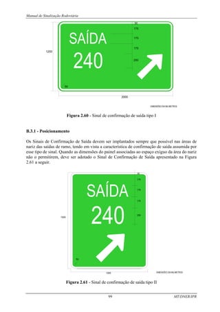 Manual de Sinalização Rodoviária
99 MT/DNER/IPR
1200
250
2000
175
175
175
30
50
DIMENSÕES EM MILIMETROS
Figura 2.60 - Sinal de confirmação de saída tipo I
B.3.1 - Posicionamento
Os Sinais de Confirmação de Saída devem ser implantados sempre que possível nas áreas de
nariz das saídas de ramo, tendo em vista a característica de confirmação de saída assumida por
esse tipo de sinal. Quando as dimensões do painel associadas ao espaço exíguo da área do nariz
não o permitirem, deve ser adotado o Sinal de Confirmação de Saída apresentado na Figura
2.61 a seguir.
1500
175
175
250
175
30
1200 DIMENSÕES EM MILIMETROS
50
Figura 2.61 - Sinal de confirmação de saída tipo II
 