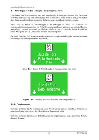 Manual de Sinalização Rodoviária
100 MT/DNER/IPR
B.4 - Sinal Especial de Pré-Indicação e de Indicação de Saída
Este tipo de sinal é recomendado para uma aproximação de Interconexão entre Vias Expressas,
onde haja um desvio de rota caracterizado pela existência de ramo de saída com, pelo menos,
duas faixas e predominância no número de faixas para o sentido direto (três ou mais).
Neste caso os Sinais de Pré-indicação e de Indicação de Saída são idênticos aos
correspondentes sinais descritos em B.2 e B.3, com exceção das setas, que são substituídas pela
seta própria, vertical, apontando para baixo e alinhada com o centro das faixas de saída do
ramo. As Figuras 2.62 e 2.63 adiante ilustram o acima exposto.
Os sinais Especiais de Pré-indicação são igualmente complementados pelos mesmos sinais de
confirmação de saída apresentados no item B.3.
Figura 2.62 - Painel de Pré-indicação de Saída, com seta para baixo
Figura 2.63 - Painel de Indicação de Saída, com seta para baixo
B.4.1 - Posicionamento
Os Sinais Especiais de Pré-Indicação de Saída devem ser implantados na rodovia principal nas
aproximações de uma interseção, a 1 quilômetro do ponto de saída.
Os Sinais Especiais de Indicação de Saída devem ser implantados no início da pintura do nariz
do ramo de saída.
 