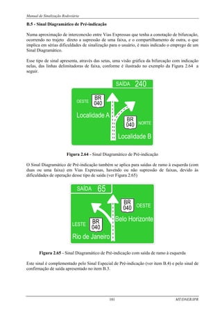 Manual de Sinalização Rodoviária
101 MT/DNER/IPR
B.5 - Sinal Diagramático de Pré-indicação
Numa aproximação de interconexão entre Vias Expressas que tenha a conotação de bifurcação,
ocorrendo no trajeto direto a supressão de uma faixa, e o compartilhamento de outra, o que
implica em sérias dificuldades de sinalização para o usuário, é mais indicado o emprego de um
Sinal Diagramático.
Esse tipo de sinal apresenta, através das setas, uma visão gráfica da bifurcação com indicação
nelas, das linhas delimitadoras de faixa, conforme é ilustrado no exemplo da Figura 2.64 a
seguir.
OESTE
Figura 2.64 - Sinal Diagramático de Pré-indicação
O Sinal Diagramático de Pré-indicação também se aplica para saídas de ramo à esquerda (com
duas ou uma faixa) em Vias Expressas, havendo ou não supressão de faixas, devido às
dificuldades de operação desse tipo de saída (ver Figura 2.65)
Figura 2.65 - Sinal Diagramático de Pré-indicação com saída de ramo à esquerda
Este sinal é complementado pelo Sinal Especial de Pré-indicação (ver item B.4) e pelo sinal de
confirmação de saída apresentado no item B.3.
 