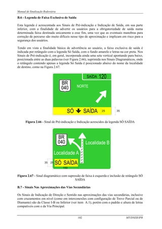 Manual de Sinalização Rodoviária
102 MT/DNER/IPR
B.6 - Legenda de Faixa Exclusiva de Saída
Esta legenda é acrescentada aos Sinais de Pré-indicação e Indicação de Saída, em sua parte
inferior, com a finalidade de advertir os usuários para a obrigatoriedade de saída numa
determinada faixa destinada unicamente a esse fim, uma vez que as eventuais manobras para
correção de percurso são muito difíceis nesse tipo de aproximação e implicam em risco para a
segurança dos usuários.
Tendo em vista a finalidade básica de advertência ao usuário, a faixa exclusiva de saída é
indicada por retângulo com a legenda Só Saída, com o fundo amarelo e letras na cor preta. Nos
Sinais de Pré-indicação é, em geral, incorporada ainda uma seta vertical apontando para baixo,
posicionada entre as duas palavras (ver Figura 2.66), suprimida nos Sinais Diagramáticos, onde
o retângulo contendo apenas a legenda Só Saída é posicionado abaixo do nome da localidade
de destino, como na Figura 2.67.
25 35
Figura 2.66 - Sinal de Pré-indicação e Indicação acrescidos da legenda SÓ SAÍDA
25
150
35
Figura 2.67 - Sinal diagramático com supressão de faixa à esquerda e inclusão de retângulo SÓ
SAÍDA
B.7 - Sinais Nas Aproximações das Vias Secundárias
Os Sinais de Indicação de Direção e Sentido nas aproximações das vias secundárias, inclusive
com cruzamentos em nível (como em interconexões com configuração de Trevo Parcial ou de
Diamante) são da Classe I-B ou Inferior (ver item A.1), porém com o padrão e altura de letras
compatíveis com o da Via Principal.
 