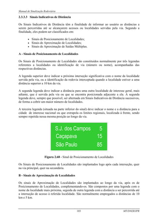 Manual de Sinalização Rodoviária
103 MT/DNER/IPR
2.3.3.3 Sinais Indicativos de Distância
Os Sinais Indicativos de Distância têm a finalidade de informar ao usuário as distâncias a
serem percorridas até se alcançarem acessos ou localidades servidas pela via. Segundo a
finalidade, eles podem ser classificados em:
• Sinais de Posicionamento de Localidades;
• Sinais de Aproximação de Localidades;
• Sinais de Aproximação de Saídas Múltiplas.
A - Sinais de Posicionamento de Localidades
Os Sinais de Posicionamento de Localidades são constituidos normalmente por três legendas
referentes a localidades ou identificação de via (número ou nome), acompanhadas das
respectivas distâncias.
A legenda superior deve indicar a próxima interseção significativa com o nome da localidade
servida pela via, ou a identificação da rodovia interceptada quando a localidade estiver a uma
distância superior a 10 km da via.
A segunda legenda deve indicar a distância para uma outra localidade de interesse geral, mais
adiante, que é servida pela via ou que se encontra posicionada adjacente a ela. A segunda
legenda deve, sempre que possível, ser alternada em Sinais Indicativos de Distância sucessivos,
de forma a cobrir um maior número de localidades.
A terceira legenda (situada na parte inferior do sinal) deve indicar o nome e a distância para a
cidade de interesse nacional ou que extrapola os limites regionais, localizada à frente, sendo
sempre repetida nessa mesma posição ao longo da via.
Figura 2.68 - Sinal de Posicionamento de Localidades
Os Sinais de Posicionamento de Localidades são implantados logo após cada interseção, quer
na via principal, quer na secundária.
B - Sinais de Aproximação de Localidades
Os sinais de Aproximação de Localidades são implantados ao longo da via, após os de
Posicionamento de Localidades, complementando-os. São compostos por uma legenda com o
nome da localidade mais próxima, seguida de outra legenda com a distância a ser percorrida até
a interseção de acesso à referida localidade. São normalmente empregados a distâncias de 10
km e 5 km.
 