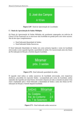 Manual de Sinalização Rodoviária
104 MT/DNER/IPR
Figura 2.69 - Sinal de Aproximação de Localidades
C - Sinais de Aproximação de Saídas Múltiplas
Os Sinais de Aproximação de Saídas Múltiplas são geralmente empregados em rodovias de
Classe 0 (Vias Expressas) ao se atravessar uma localidade de grande porte com vários acessos.
São de dois tipos complementares:
• Sinal Indicando Quantidade de Saídas;
• Sinal Indicando Saídas Sucessivas.
O Sinal Indicando Quantidade de Saídas tem como primeira legenda o nome da localidade
atravessada e como segunda legenda a quantidade de saídas. Ele é posicionado antes dos Sinais
de Pré-indicação de Direção e Sentido daquela localidade.
Figura 2.70 - Sinal indicando quantidade de saídas
O segundo sinal indica as saídas sucessivas da localidade atravessada, com respectivas
distâncias, precedidas da expressão Saídas - acompanhada pelo nome da localidade, ambas
separadas das legendas por tarja branca, horizontal, disposta em toda a extensão do painel. Este
sinal é implantado após o Sinal Indicando a Quantidade de Saídas e antes dos Sinais de Pré-
indicação de Direção e Sentido daquela localidade.
Figura 2.71 - Sinal indicando saídas sucessivas
 