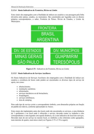 Manual de Sinalização Rodoviária
105 MT/DNER/IPR
2.3.3.4 Sinais Indicativos de Fronteira, Divisa ou Limite
Estes sinais são empregados com a finalidade de indicar aos usuários a sua passagem pela linha
divisória entre países, estados, ou municípios. São constituídos por legendas com os dizeres
próprios correspondentes, a saber, Fronteira de Países, Divisa de Estados, e Limite de
Municípios.
FRONTEIRA
ARGENTINA
BRASIL
Figura 2.72 - Indicativos de Fronteira, Divisa ou Limite
2.3.3.5 Sinais Indicativos de Serviços Auxiliares
Os Sinais Indicativos de Serviços Auxiliares são empregados com a finalidade de indicar aos
usuários a existência de locais onde podem ser encontrados os diversos tipos de serviço de
apoio, tais como:
• abastecimento;
• instalações sanitárias;
• alimentação;
• serviços mecânicos ou de borracharia;
• hospedagem;
• serviços telefônicos;
• área de camping.
Para cada tipo de serviço existe o correspondente símbolo, com dimensões próprias em função
do padrão de rodovia, conforme apresentado no Anexo .
Estes sinais são implantados antes dos locais onde são encontrados os serviços, a uma distância
de 1 quilômetro e no local onde é oferecido o serviço, devendo conter os símbolos a eles
correspondentes e uma legenda com aquela distância, ou a seta indicativa do local dos serviços.
Havendo mais de um serviço no mesmo local, os símbolos a eles referentes serão agrupados,
num máximo de quatro, num único sinal (ver Figuras 2.73 e 2.74 a seguir).
 