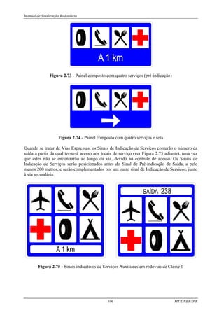 Manual de Sinalização Rodoviária
106 MT/DNER/IPR
Figura 2.73 - Painel composto com quatro serviços (pré-indicação)
Figura 2.74 - Painel composto com quatro serviços e seta
Quando se tratar de Vias Expressas, os Sinais de Indicação de Serviços conterão o número da
saída a partir da qual ter-se-á acesso aos locais de serviço (ver Figura 2.75 adiante), uma vez
que estes não se encontrarão ao longo da via, devido ao controle de acesso. Os Sinais de
Indicação de Serviços serão posicionados antes do Sinal de Pré-indicação de Saída, a pelo
menos 200 metros, e serão complementados por um outro sinal de Indicação de Serviços, junto
à via secundária.
Figura 2.75 - Sinais indicativos de Serviços Auxiliares em rodovias de Classe 0
 