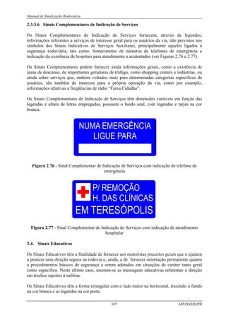 Manual de Sinalização Rodoviária
107 MT/DNER/IPR
2.3.3.6 Sinais Complementares de Indicação de Serviços
Os Sinais Complementares de Indicação de Serviços fornecem, através de legendas,
informações referentes a serviços de interesse geral para os usuários da via, não previstos nos
símbolos dos Sinais Indicativos de Serviços Auxiliares, principalmente aqueles ligados à
segurança rodoviária, tais como: fornecimento de números de telefones de emergência e
indicação da existência de hospitais para atendimento a acidentados (ver Figuras 2.76 e 2.77).
Os Sinais Complementares podem fornecer ainda informações gerais, como a existência de
áreas de descanso, de importantes geradores de tráfego, como shopping centers e indústrias, ou
ainda sobre serviços que, embora voltados mais para determinadas categorias específicas de
usuários, são também de interesse para a própria operação da via, como por exemplo,
informações relativas a freqüências de rádio “Faixa Cidadão”.
Os Sinais Complementares de Indicação de Serviços têm dimensões variáveis em função das
legendas e altura de letras empregadas, possuem o fundo azul, com legendas e tarjas na cor
branca.
Figura 2.76 - Sinal Complementar de Indicação de Serviços com indicação de telefone de
emergência
Figura 2.77 - Sinal Complementar de Indicação de Serviços com indicação de atendimento
hospitalar
2.4. Sinais Educativos
Os Sinais Educativos têm a finalidade de fornecer aos motoristas preceitos gerais que o ajudem
a praticar uma direção segura na rodovia e, ainda, a de fornecer orientação permanente quanto
a procedimentos básicos de segurança a serem adotados em situações de caráter tanto geral
como específico. Neste último caso, inserem-se as mensagens educativas referentes à direção
em trechos sujeitos à neblina.
Os Sinais Educativos têm a forma retangular com o lado maior na horizontal, trazendo o fundo
na cor branca e as legendas na cor preta.
 