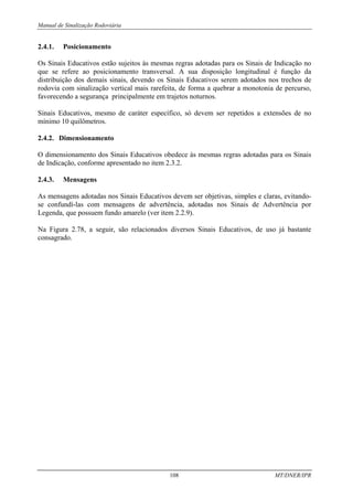 Manual de Sinalização Rodoviária
108 MT/DNER/IPR
2.4.1. Posicionamento
Os Sinais Educativos estão sujeitos às mesmas regras adotadas para os Sinais de Indicação no
que se refere ao posicionamento transversal. A sua disposição longitudinal é função da
distribuição dos demais sinais, devendo os Sinais Educativos serem adotados nos trechos de
rodovia com sinalização vertical mais rarefeita, de forma a quebrar a monotonia de percurso,
favorecendo a segurança principalmente em trajetos noturnos.
Sinais Educativos, mesmo de caráter específico, só devem ser repetidos a extensões de no
mínimo 10 quilômetros.
2.4.2. Dimensionamento
O dimensionamento dos Sinais Educativos obedece às mesmas regras adotadas para os Sinais
de Indicação, conforme apresentado no item 2.3.2.
2.4.3. Mensagens
As mensagens adotadas nos Sinais Educativos devem ser objetivas, simples e claras, evitando-
se confundí-las com mensagens de advertência, adotadas nos Sinais de Advertência por
Legenda, que possuem fundo amarelo (ver item 2.2.9).
Na Figura 2.78, a seguir, são relacionados diversos Sinais Educativos, de uso já bastante
consagrado.
 